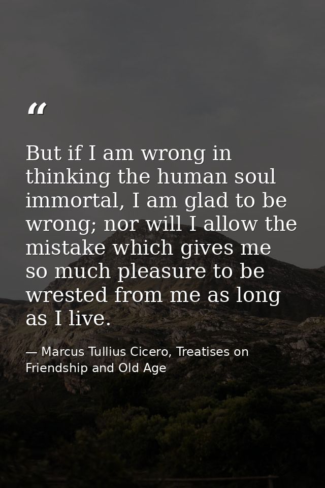 But if I am wrong in thinking the human soul immortal, I am glad to be wrong; nor will I allow the mistake which gives m — Marcus Tullius Cicero, Treatises on Friendship and Old Age