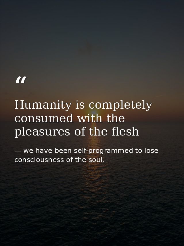 Humanity is completely consumed with the pleasures of the flesh — we have been self-programmed to lose consciousness of the soul.