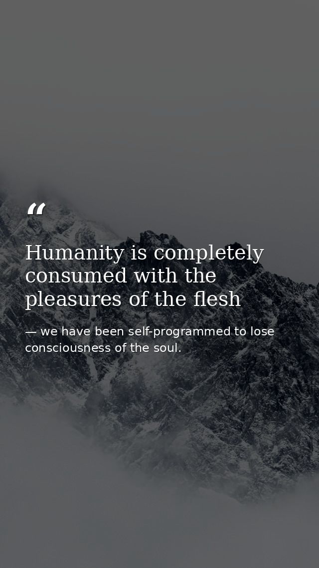 Humanity is completely consumed with the pleasures of the flesh — we have been self-programmed to lose consciousness of the soul.