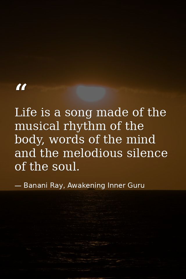 Life is a song made of the musical rhythm of the body, words of the mind and the melodious silence of the soul. — Banani Ray, Awakening Inner Guru