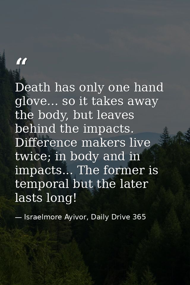 Death has only one hand glove... so it takes away the body, but leaves behind the impacts. Difference makers live twice; — Israelmore Ayivor, Daily Drive 365
