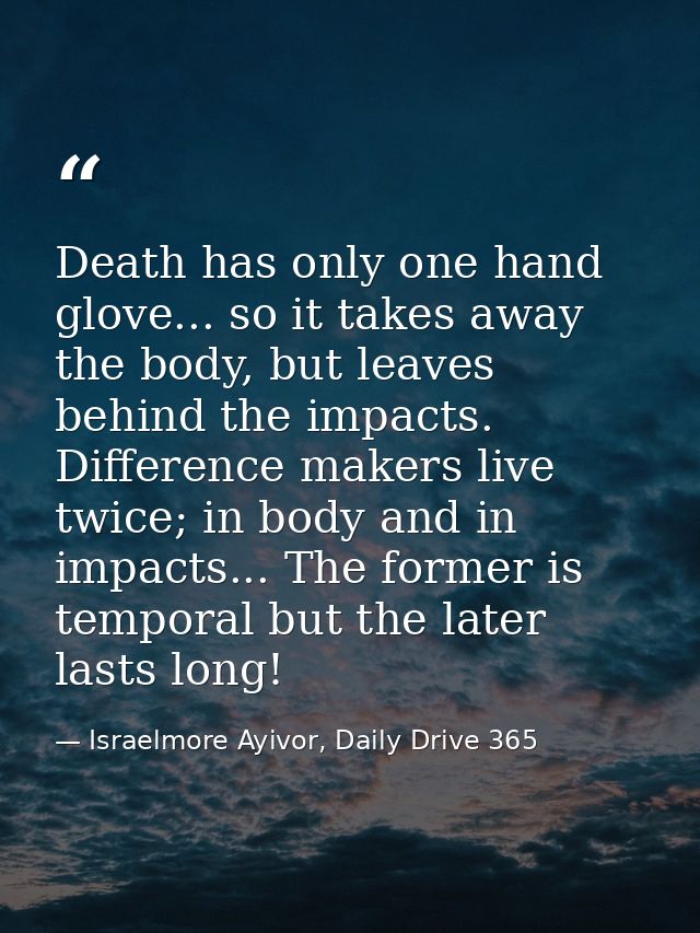 Death has only one hand glove... so it takes away the body, but leaves behind the impacts. Difference makers live twice; — Israelmore Ayivor, Daily Drive 365