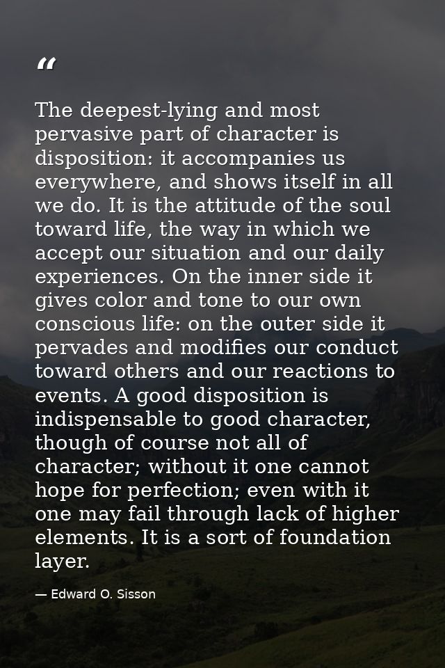 The deepest-lying and most pervasive part of character is disposition: it accompanies us everywhere, and shows itself in — Edward O. Sisson