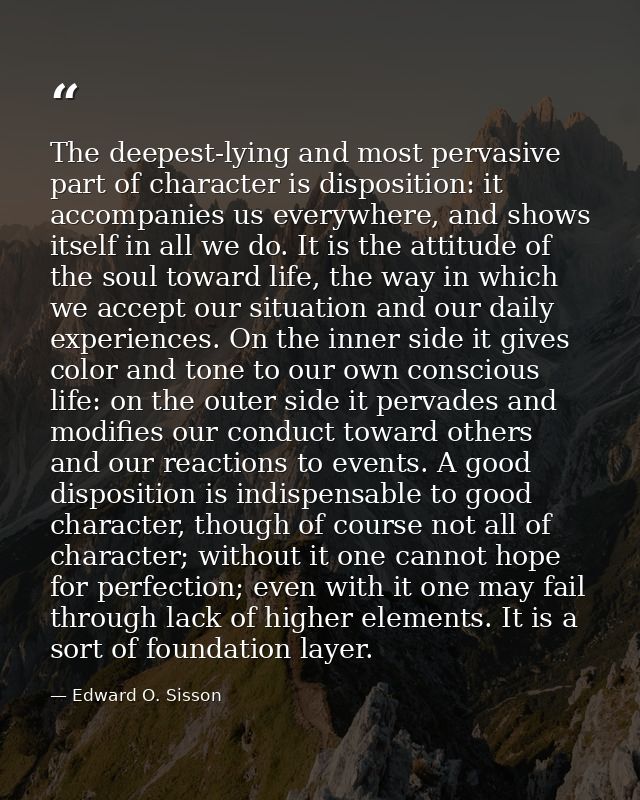 The deepest-lying and most pervasive part of character is disposition: it accompanies us everywhere, and shows itself in — Edward O. Sisson