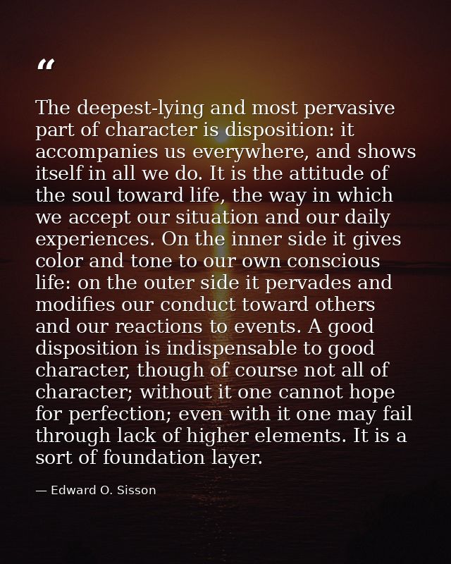The deepest-lying and most pervasive part of character is disposition: it accompanies us everywhere, and shows itself in — Edward O. Sisson