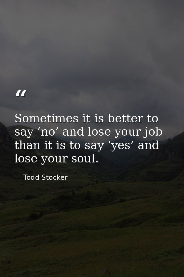 Sometimes it is better to say ‘no’ and lose your job than it is to say ‘yes’ and lose your soul. — Todd Stocker