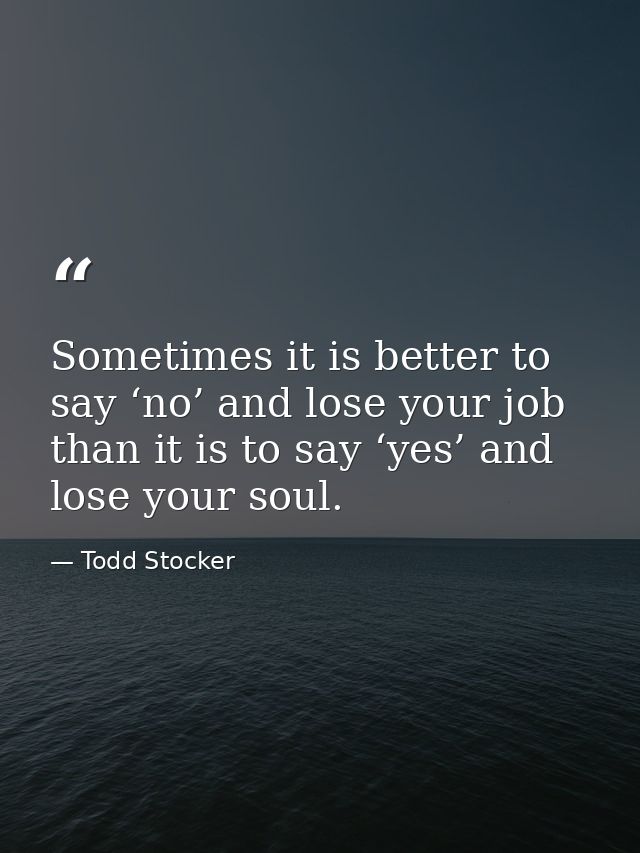 Sometimes it is better to say ‘no’ and lose your job than it is to say ‘yes’ and lose your soul. — Todd Stocker
