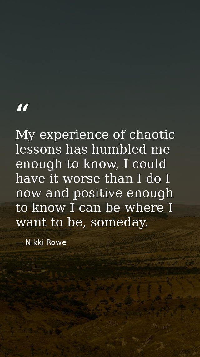 My experience of chaotic lessons has humbled me enough to know, I could have it worse than I do I now and positive enoug — Nikki Rowe