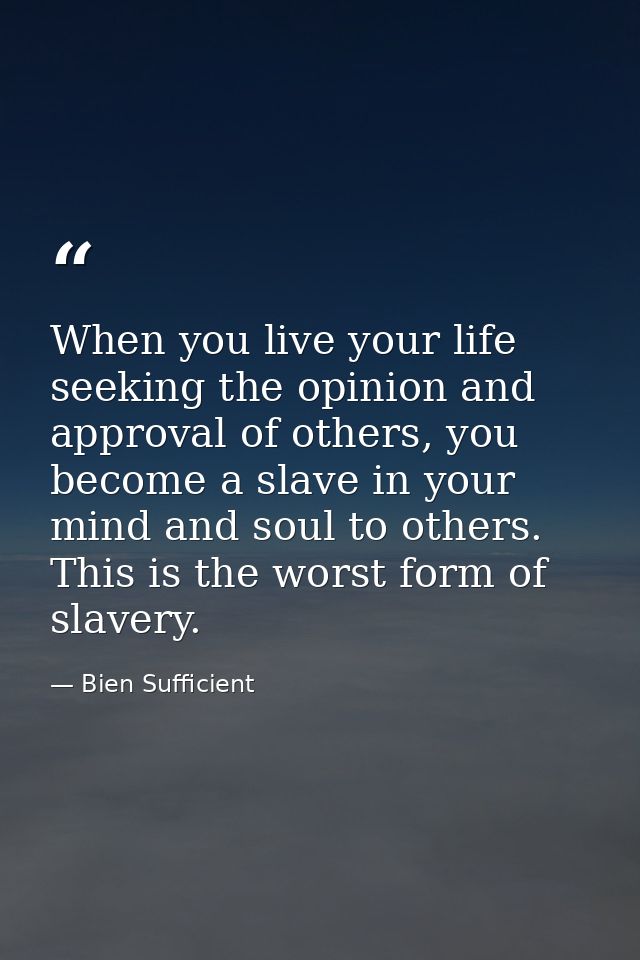 When you live your life seeking the opinion and approval of others, you become a slave in your mind and soul to others.  — Bien Sufficient