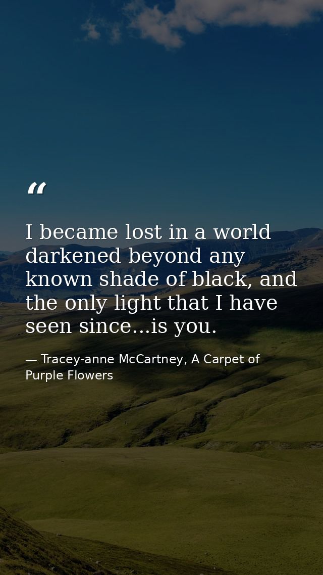 I became lost in a world darkened beyond any known shade of black, and the only light that I have seen since...is you. — Tracey-anne McCartney, A Carpet of Purple Flowers