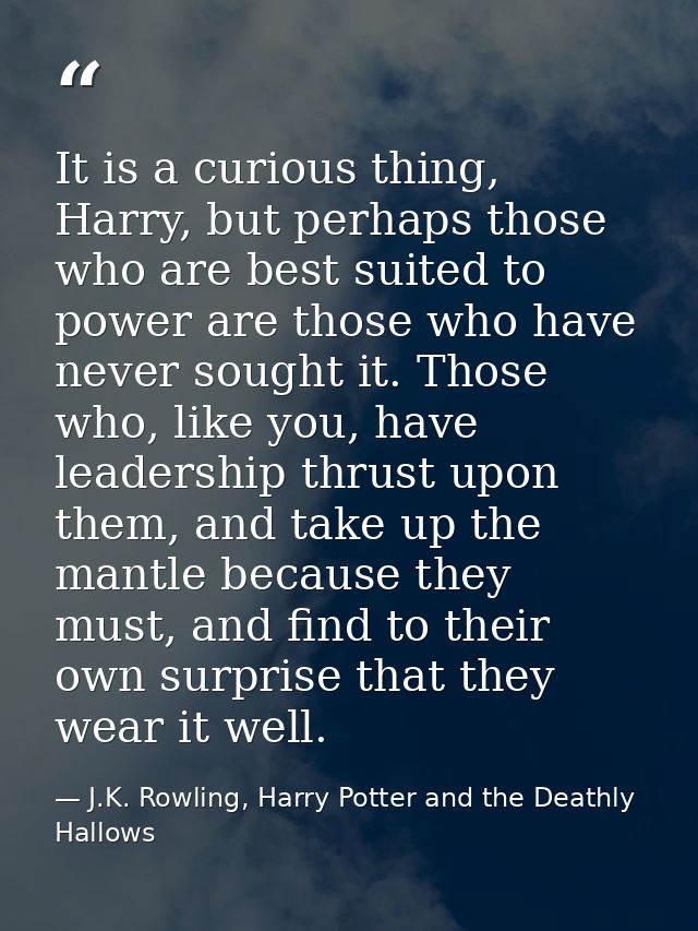 It is a curious thing, Harry, but perhaps those who are best suited to power are those who have never sought it. Those w — J.K. Rowling, Harry Potter and the Deathly Hallows