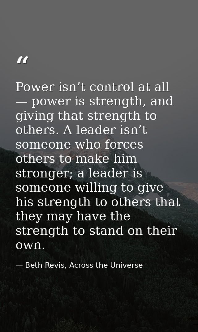 Power isn’t control at all — power is strength, and giving that strength to others. A leader isn’t someone who forces ot — Beth Revis, Across the Universe