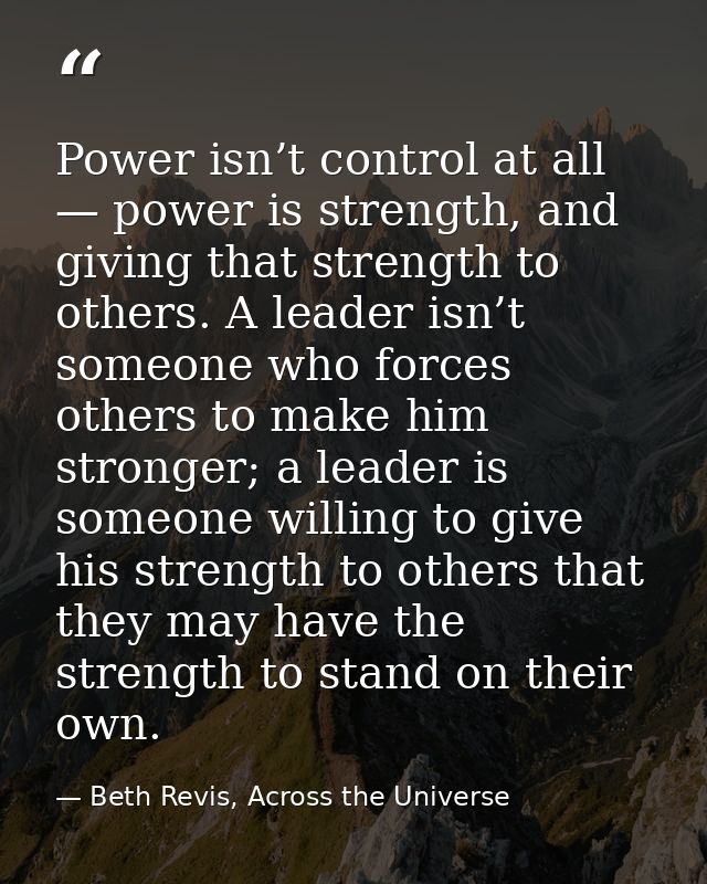 Power isn’t control at all — power is strength, and giving that strength to others. A leader isn’t someone who forces ot — Beth Revis, Across the Universe