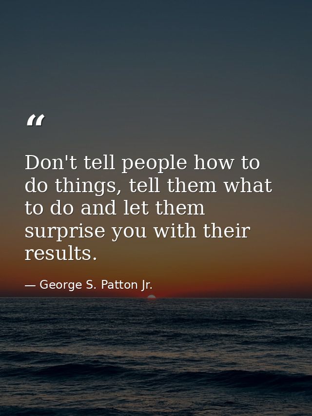 Don't tell people how to do things, tell them what to do and let them surprise you with their results. — George S. Patton Jr.