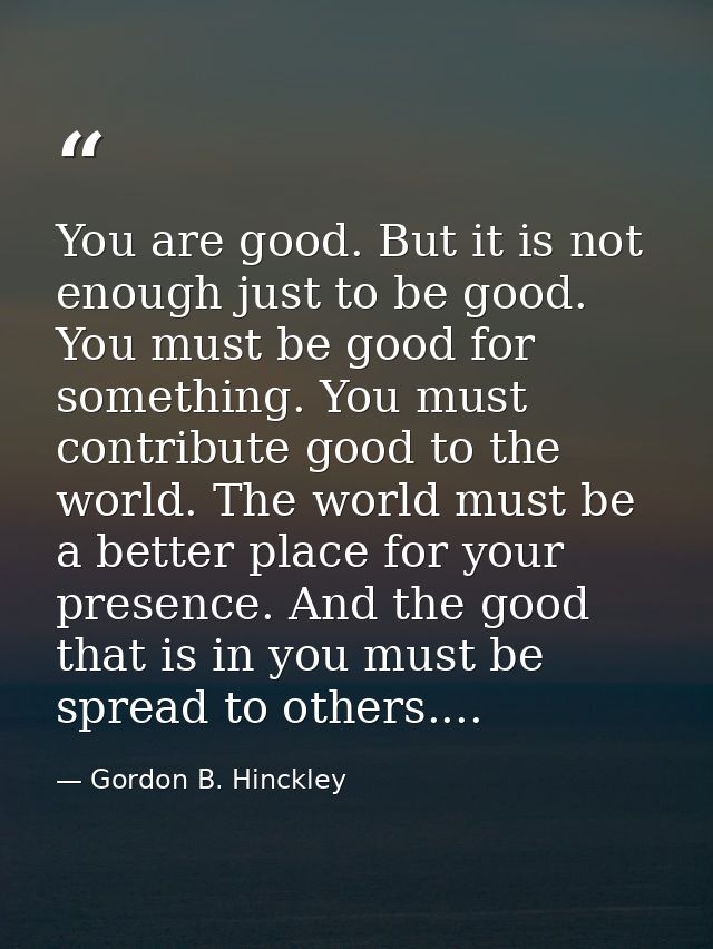 You are good. But it is not enough just to be good. You must be good for something. You must contribute good to the worl — Gordon B. Hinckley