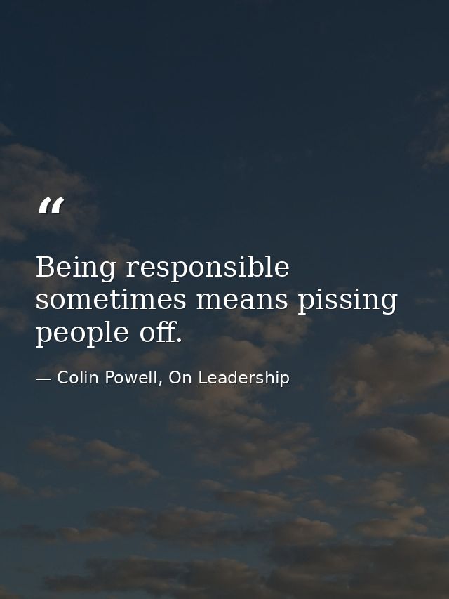 Being responsible sometimes means pissing people off. — Colin Powell, On Leadership