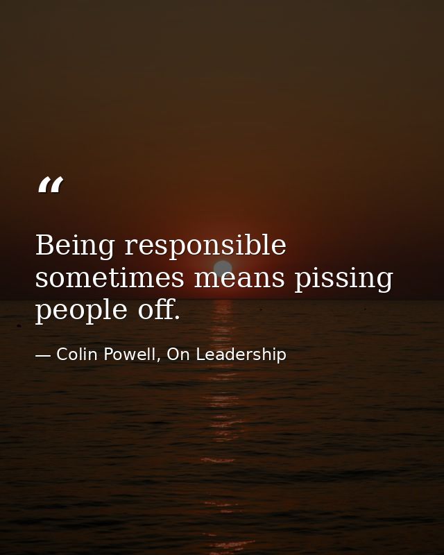 Being responsible sometimes means pissing people off. — Colin Powell, On Leadership