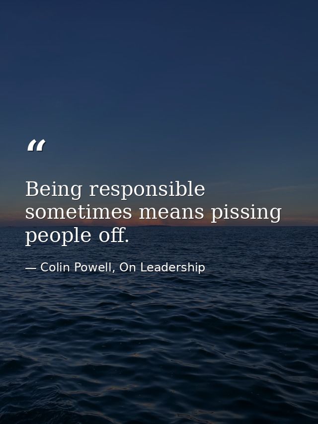 Being responsible sometimes means pissing people off. — Colin Powell, On Leadership