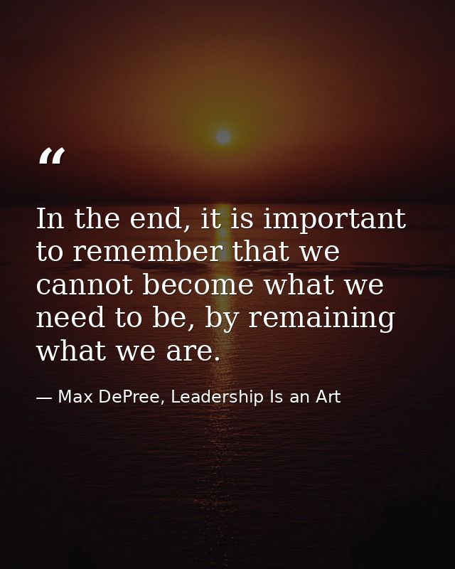 In the end, it is important to remember that we cannot become what we need to be, by remaining what we are. — Max DePree, Leadership Is an Art