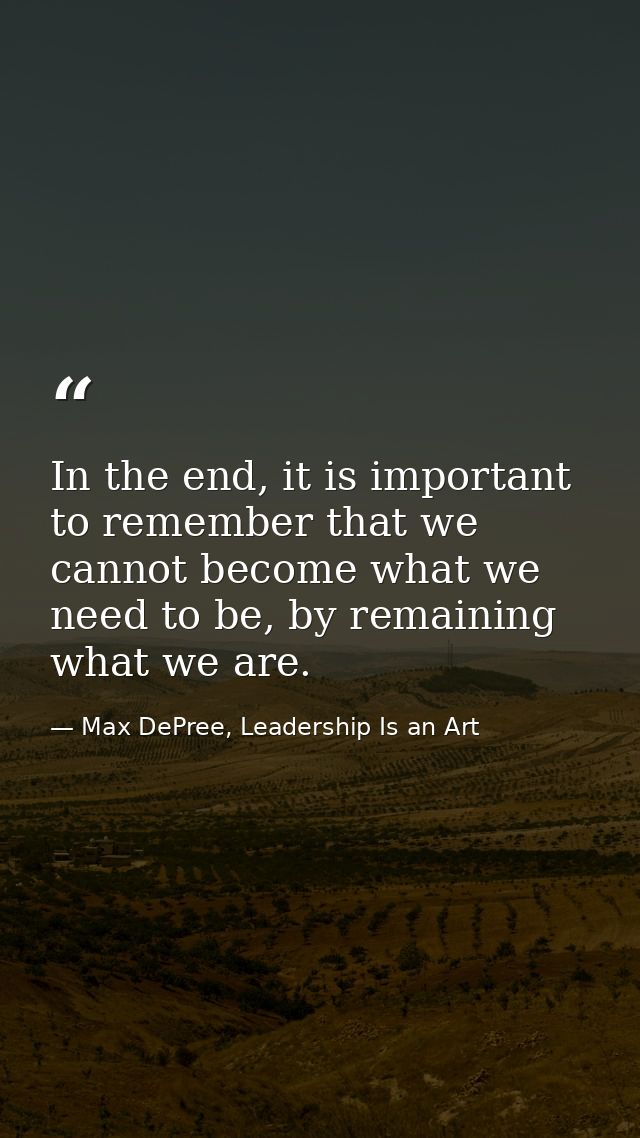In the end, it is important to remember that we cannot become what we need to be, by remaining what we are. — Max DePree, Leadership Is an Art