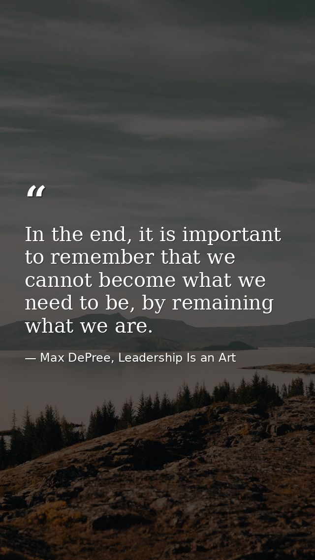 In the end, it is important to remember that we cannot become what we need to be, by remaining what we are. — Max DePree, Leadership Is an Art