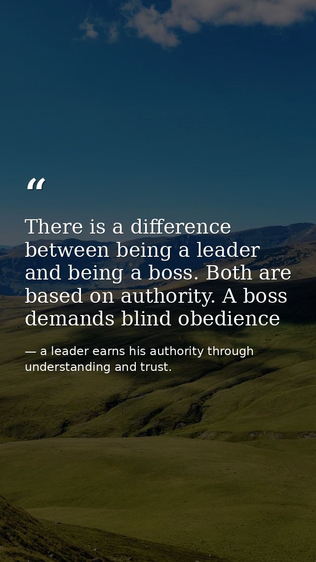 There is a difference between being a leader and being a boss. Both are based on authority. A boss demands blind obedien — a leader earns his authority through understanding and trust.