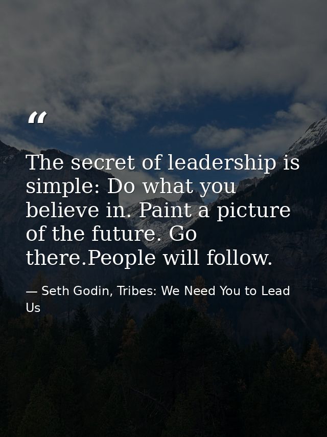 The secret of leadership is simple: Do what you believe in. Paint a picture of the future. Go there.People will follow. — Seth Godin, Tribes: We Need You to Lead Us