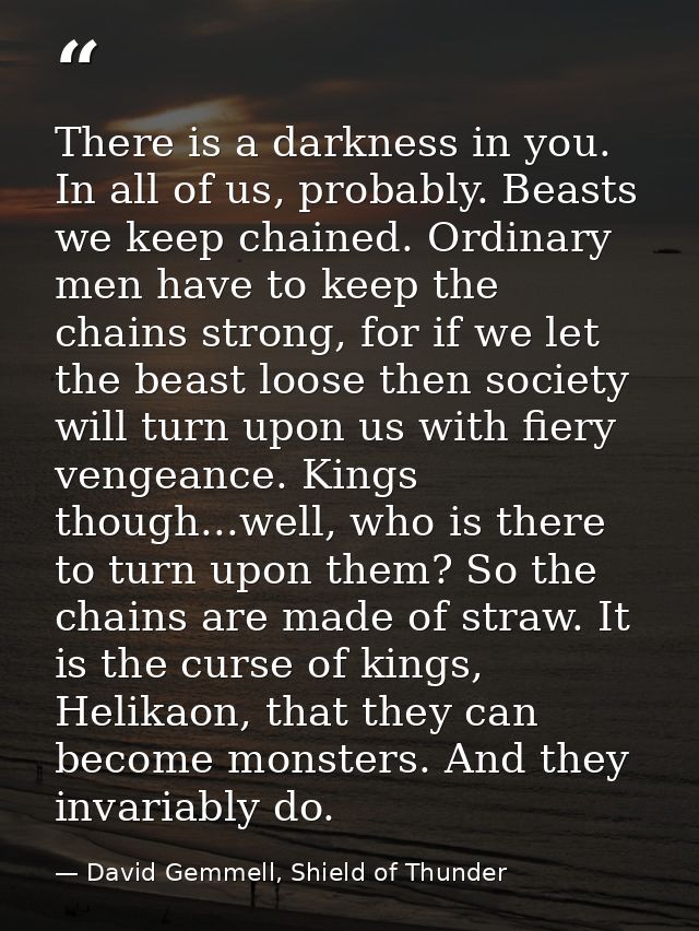 There is a darkness in you. In all of us, probably. Beasts we keep chained. Ordinary men have to keep the chains strong, — David Gemmell, Shield of Thunder