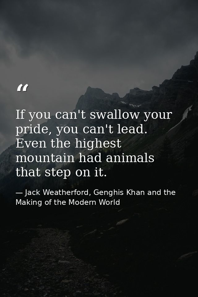 If you can't swallow your pride, you can't lead. Even the highest mountain had animals that step on it. — Jack Weatherford, Genghis Khan and the Making of the Modern World
