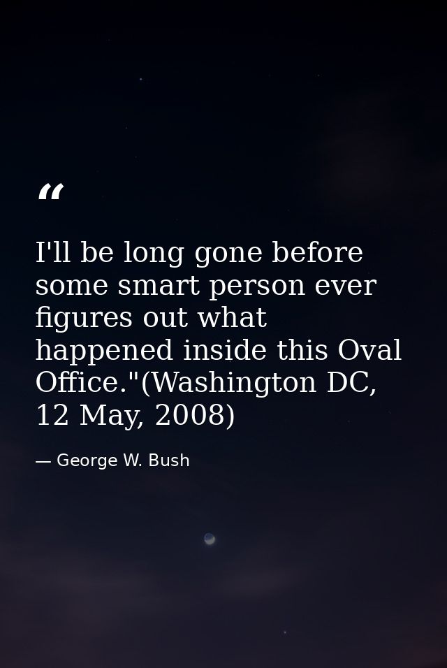 I'll be long gone before some smart person ever figures out what happened inside this Oval Office."(Washington DC, 12 Ma — George W. Bush