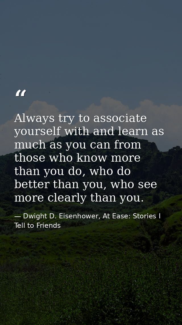 Always try to associate yourself with and learn as much as you can from those who know more than you do, who do better t — Dwight D. Eisenhower, At Ease: Stories I Tell to Friends