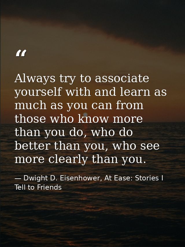 Always try to associate yourself with and learn as much as you can from those who know more than you do, who do better t — Dwight D. Eisenhower, At Ease: Stories I Tell to Friends