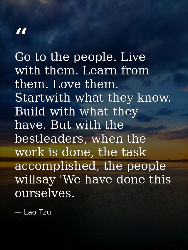 Go to the people. Live with them. Learn from them. Love them. Startwith what they know. Build with what they have. But w — Lao Tzu