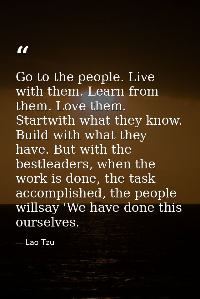 Go to the people. Live with them. Learn from them. Love them. Startwith what they know. Build with what they have. But w — Lao Tzu