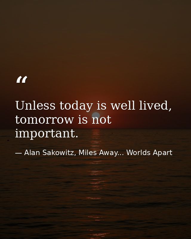 Unless today is well lived, tomorrow is not important. — Alan Sakowitz, Miles Away... Worlds Apart