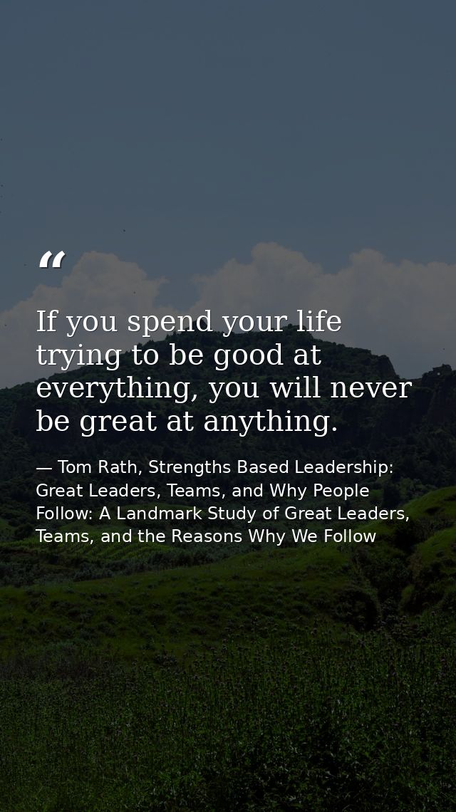 If you spend your life trying to be good at everything, you will never be great at anything. — Tom Rath, Strengths Based Leadership: Great Leaders, Teams, and Why People Follow: A Landmark Study of Great Leaders, Teams, and the Reasons Why We Follow