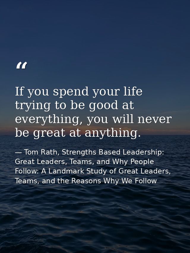 If you spend your life trying to be good at everything, you will never be great at anything. — Tom Rath, Strengths Based Leadership: Great Leaders, Teams, and Why People Follow: A Landmark Study of Great Leaders, Teams, and the Reasons Why We Follow