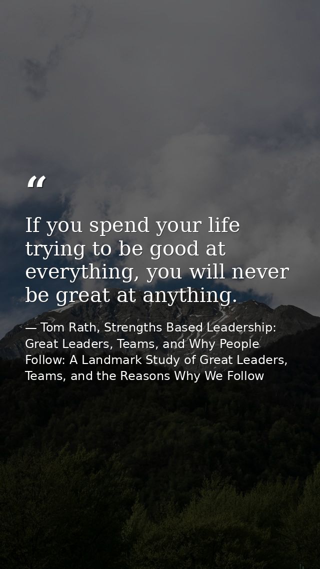 If you spend your life trying to be good at everything, you will never be great at anything. — Tom Rath, Strengths Based Leadership: Great Leaders, Teams, and Why People Follow: A Landmark Study of Great Leaders, Teams, and the Reasons Why We Follow