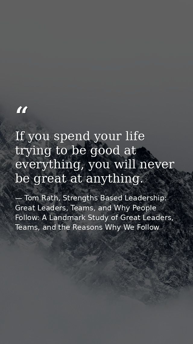 If you spend your life trying to be good at everything, you will never be great at anything. — Tom Rath, Strengths Based Leadership: Great Leaders, Teams, and Why People Follow: A Landmark Study of Great Leaders, Teams, and the Reasons Why We Follow