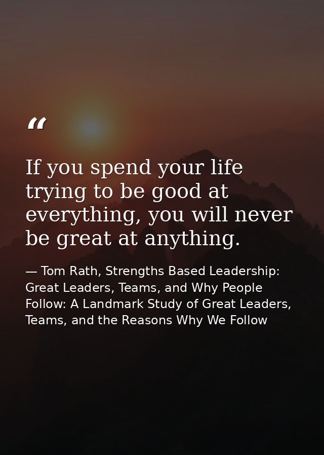 If you spend your life trying to be good at everything, you will never be great at anything. — Tom Rath, Strengths Based Leadership: Great Leaders, Teams, and Why People Follow: A Landmark Study of Great Leaders, Teams, and the Reasons Why We Follow