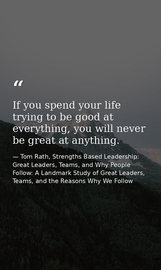 If you spend your life trying to be good at everything, you will never be great at anything. — Tom Rath, Strengths Based Leadership: Great Leaders, Teams, and Why People Follow: A Landmark Study of Great Leaders, Teams, and the Reasons Why We Follow