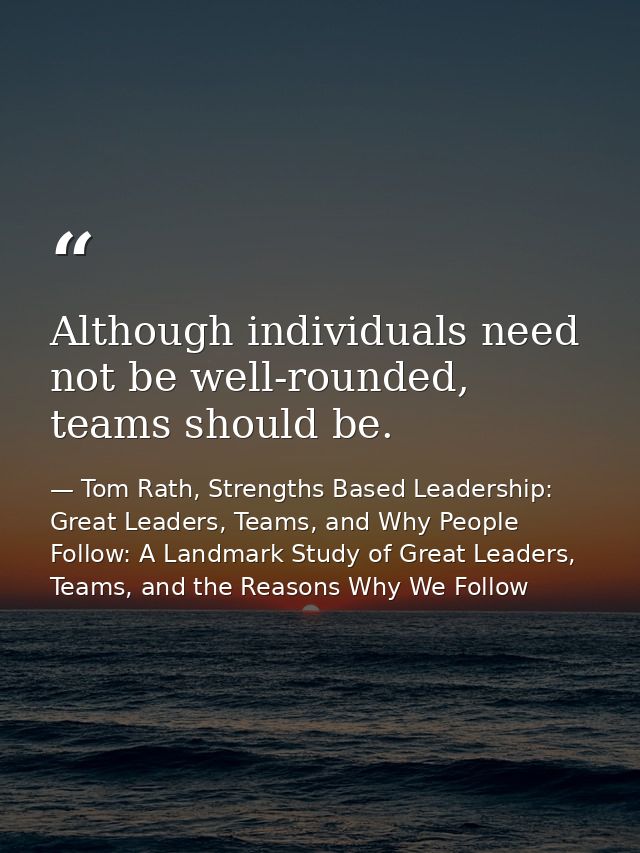Although individuals need not be well-rounded, teams should be. — Tom Rath, Strengths Based Leadership: Great Leaders, Teams, and Why People Follow: A Landmark Study of Great Leaders, Teams, and the Reasons Why We Follow