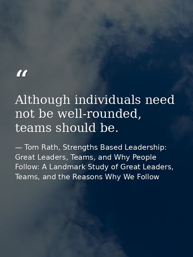 Although individuals need not be well-rounded, teams should be. — Tom Rath, Strengths Based Leadership: Great Leaders, Teams, and Why People Follow: A Landmark Study of Great Leaders, Teams, and the Reasons Why We Follow