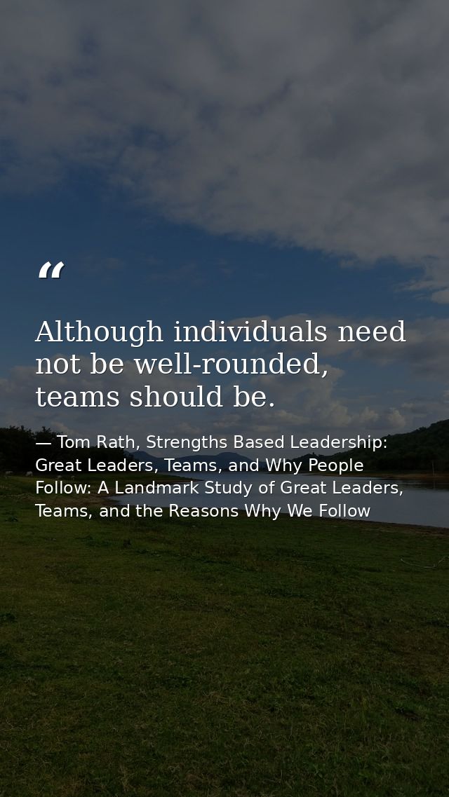 Although individuals need not be well-rounded, teams should be. — Tom Rath, Strengths Based Leadership: Great Leaders, Teams, and Why People Follow: A Landmark Study of Great Leaders, Teams, and the Reasons Why We Follow
