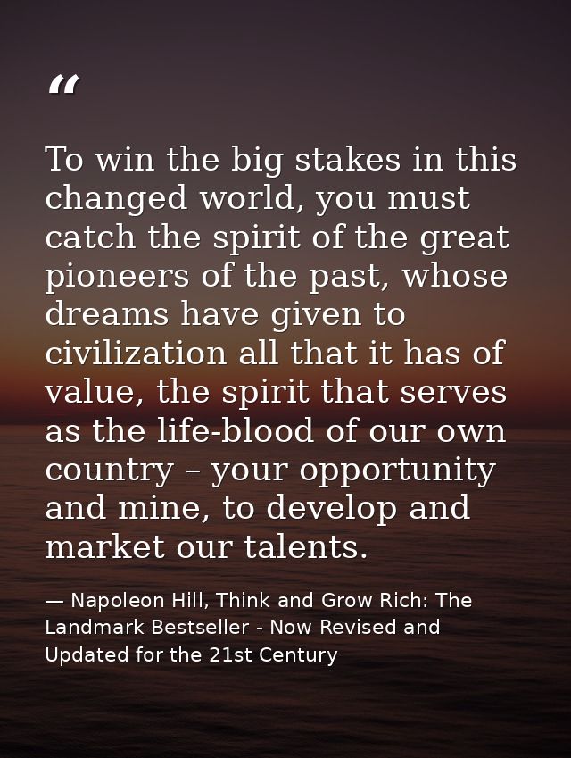 To win the big stakes in this changed world, you must catch the spirit of the great pioneers of the past, whose dreams h — Napoleon Hill, Think and Grow Rich: The Landmark Bestseller - Now Revised and Updated for the 21st Century
