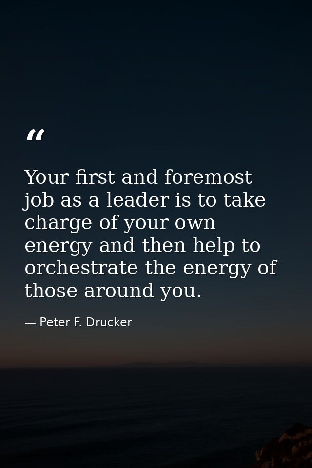 Your first and foremost job as a leader is to take charge of your own energy and then help to orchestrate the energy of  — Peter F. Drucker