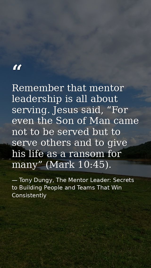 Remember that mentor leadership is all about serving. Jesus said, “For even the Son of Man came not to be served but to  — Tony Dungy, The Mentor Leader: Secrets to Building People and Teams That Win Consistently