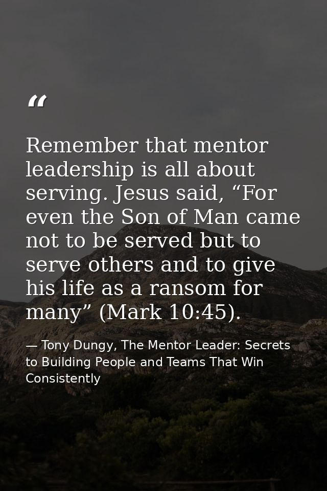 Remember that mentor leadership is all about serving. Jesus said, “For even the Son of Man came not to be served but to  — Tony Dungy, The Mentor Leader: Secrets to Building People and Teams That Win Consistently