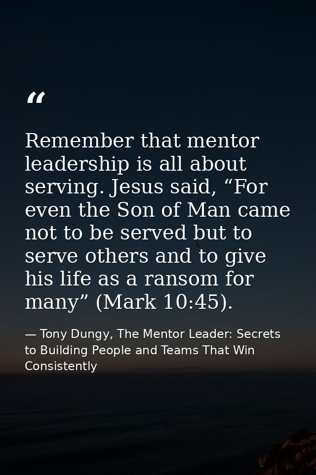 Remember that mentor leadership is all about serving. Jesus said, “For even the Son of Man came not to be served but to  — Tony Dungy, The Mentor Leader: Secrets to Building People and Teams That Win Consistently
