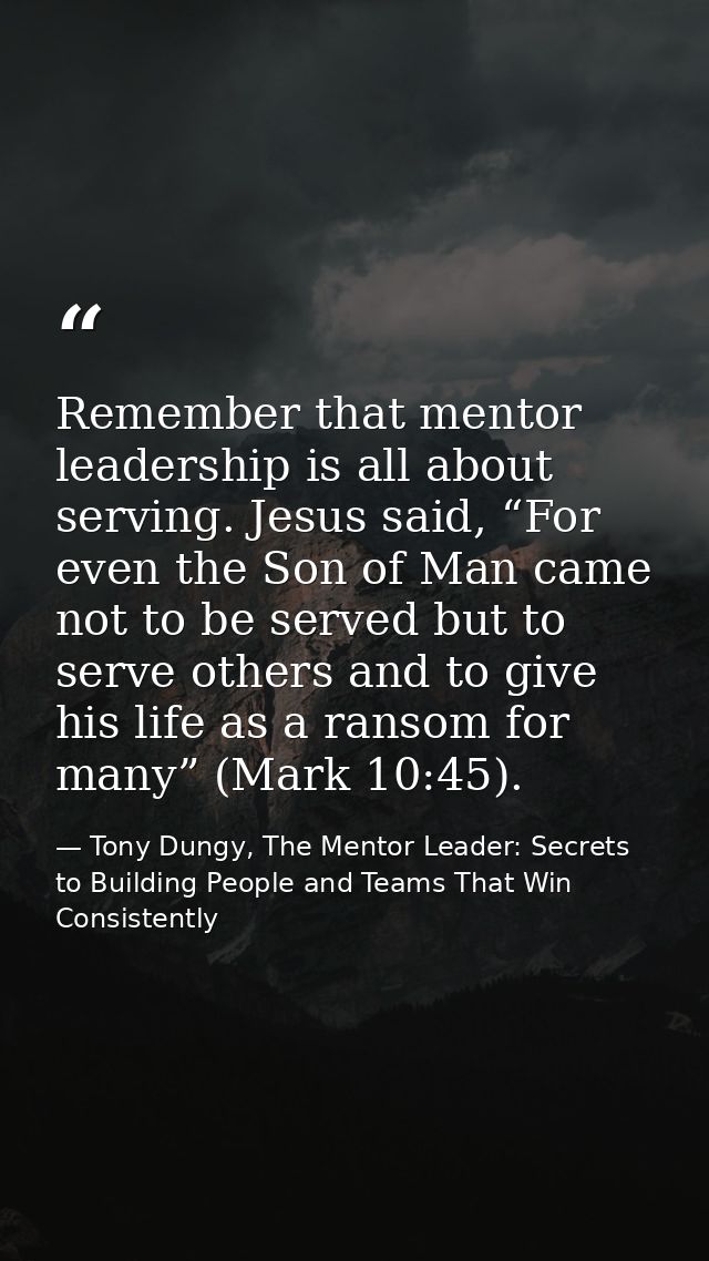 Remember that mentor leadership is all about serving. Jesus said, “For even the Son of Man came not to be served but to  — Tony Dungy, The Mentor Leader: Secrets to Building People and Teams That Win Consistently
